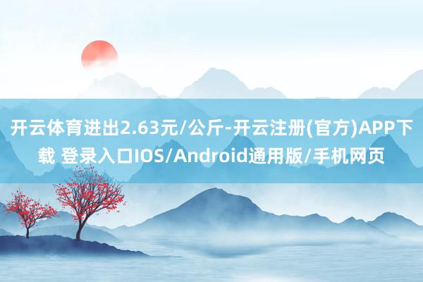 开云体育进出2.63元/公斤-开云注册(官方)APP下载 登录入口IOS/Android通用版/手机网页