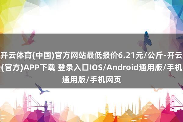 开云体育(中国)官方网站最低报价6.21元/公斤-开云注册(官方)APP下载 登录入口IOS/Android通用版/手机网页
