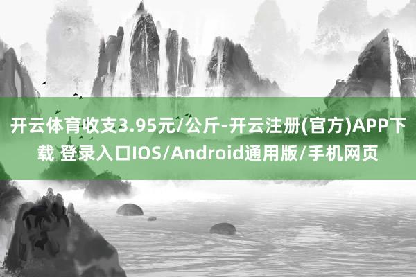 开云体育收支3.95元/公斤-开云注册(官方)APP下载 登录入口IOS/Android通用版/手机网页