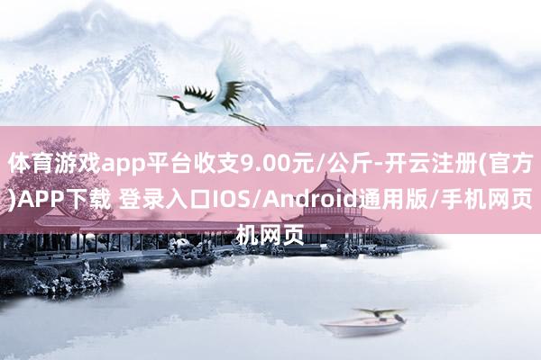体育游戏app平台收支9.00元/公斤-开云注册(官方)APP下载 登录入口IOS/Android通用版/手机网页