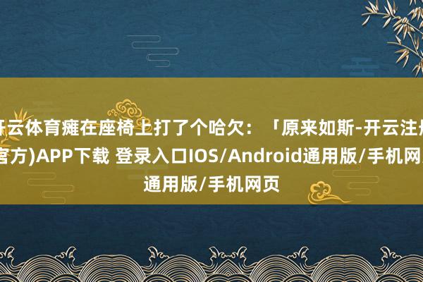 开云体育瘫在座椅上打了个哈欠：「原来如斯-开云注册(官方)APP下载 登录入口IOS/Android通用版/手机网页