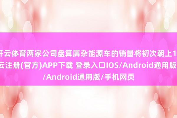开云体育两家公司盘算羼杂能源车的销量将初次朝上100万辆-开云注册(官方)APP下载 登录入口IOS/Android通用版/手机网页