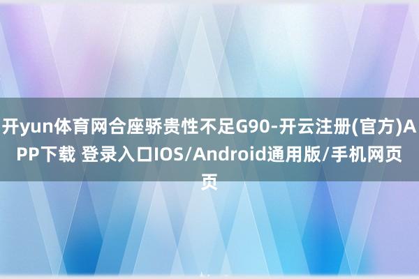 开yun体育网合座骄贵性不足G90-开云注册(官方)APP下载 登录入口IOS/Android通用版/手机网页