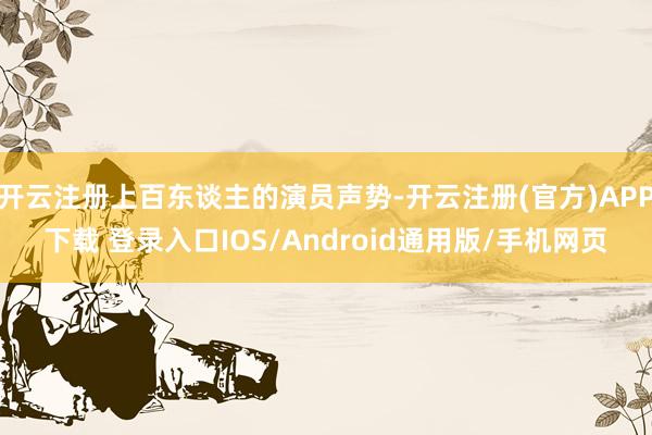 开云注册上百东谈主的演员声势-开云注册(官方)APP下载 登录入口IOS/Android通用版/手机网页