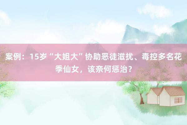 案例：15岁“大姐大”协助恶徒滋扰、毒控多名花季仙女，该奈何惩治？