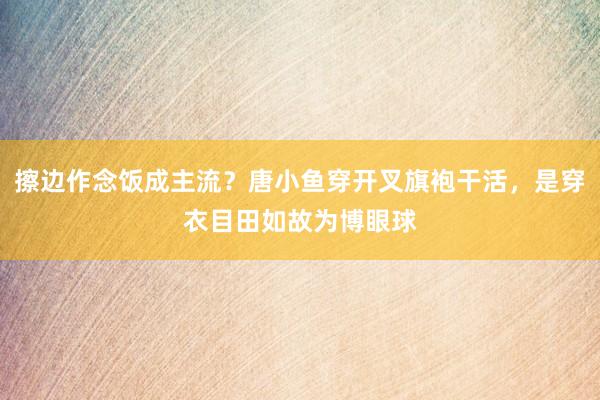 擦边作念饭成主流？唐小鱼穿开叉旗袍干活，是穿衣目田如故为博眼球