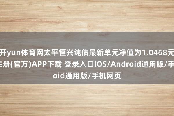 开yun体育网太平恒兴纯债最新单元净值为1.0468元-开云注册(官方)APP下载 登录入口IOS/Android通用版/手机网页