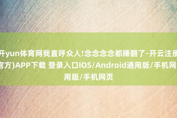 开yun体育网我直呼众人!念念念念都赚翻了-开云注册(官方)APP下载 登录入口IOS/Android通用版/手机网页
