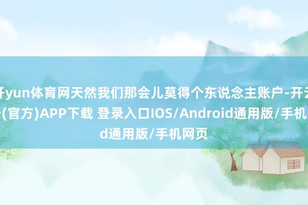 开yun体育网天然我们那会儿莫得个东说念主账户-开云注册(官方)APP下载 登录入口IOS/Android通用版/手机网页