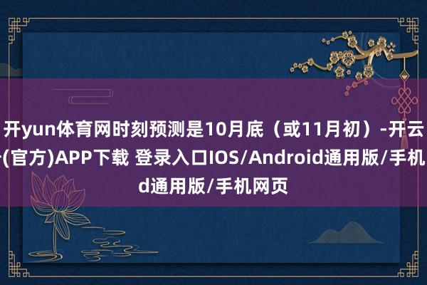 开yun体育网时刻预测是10月底（或11月初）-开云注册(官方)APP下载 登录入口IOS/Android通用版/手机网页