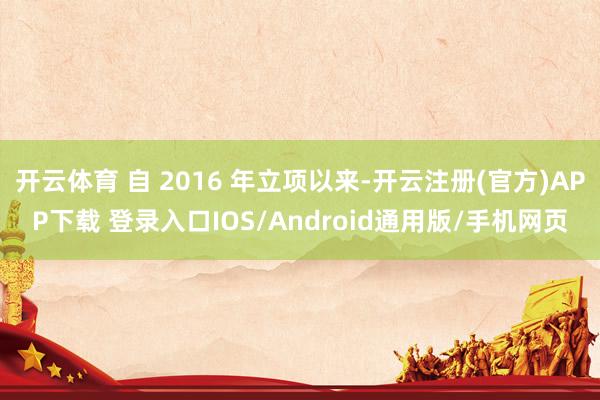 开云体育 自 2016 年立项以来-开云注册(官方)APP下载 登录入口IOS/Android通用版/手机网页