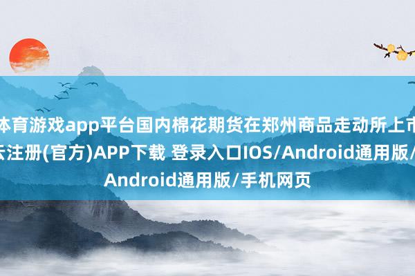 体育游戏app平台国内棉花期货在郑州商品走动所上市走动-开云注册(官方)APP下载 登录入口IOS/Android通用版/手机网页