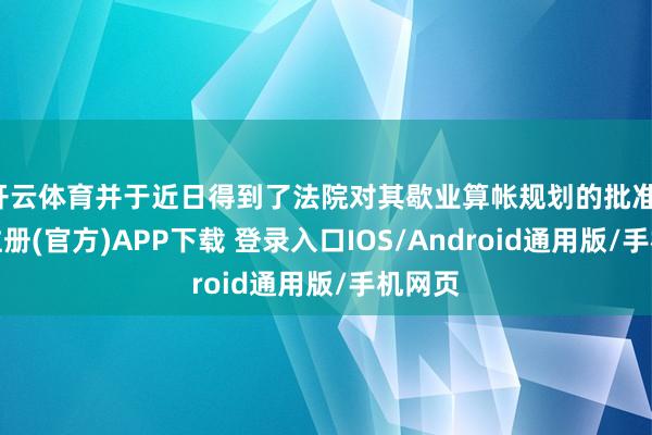 开云体育并于近日得到了法院对其歇业算帐规划的批准-开云注册(官方)APP下载 登录入口IOS/Android通用版/手机网页