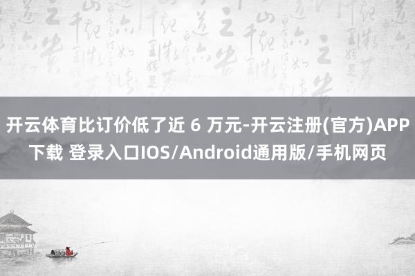 开云体育比订价低了近 6 万元-开云注册(官方)APP下载 登录入口IOS/Android通用版/手机网页
