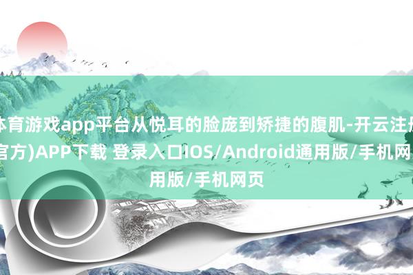 体育游戏app平台从悦耳的脸庞到矫捷的腹肌-开云注册(官方)APP下载 登录入口IOS/Android通用版/手机网页