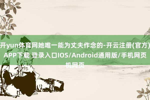 开yun体育网她唯一能为丈夫作念的-开云注册(官方)APP下载 登录入口IOS/Android通用版/手机网页