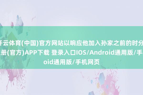 开云体育(中国)官方网站以响应他加入孙家之前的时分-开云注册(官方)APP下载 登录入口IOS/Android通用版/手机网页