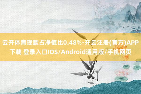 云开体育现款占净值比0.48%-开云注册(官方)APP下载 登录入口IOS/Android通用版/手机网页