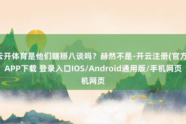 云开体育是他们瞎掰八谈吗？赫然不是-开云注册(官方)APP下载 登录入口IOS/Android通用版/手机网页