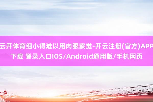 云开体育细小得难以用肉眼察觉-开云注册(官方)APP下载 登录入口IOS/Android通用版/手机网页