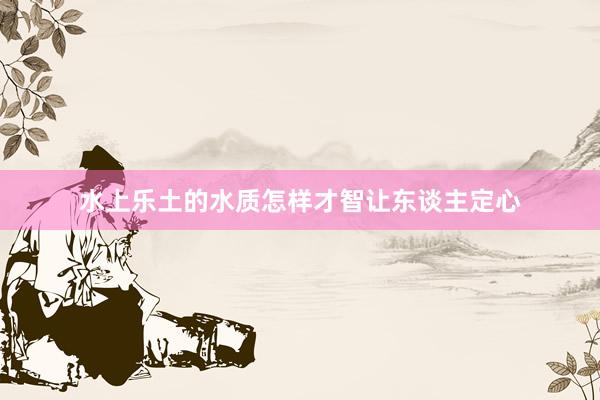 水上乐土的水质怎样才智让东谈主定心