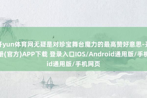 开yun体育网无疑是对珍宝舞台魔力的最高赞好意思-开云注册(官方)APP下载 登录入口IOS/Android通用版/手机网页