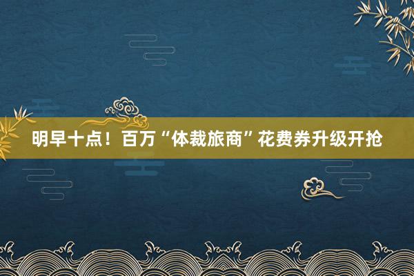 明早十点！百万“体裁旅商”花费券升级开抢