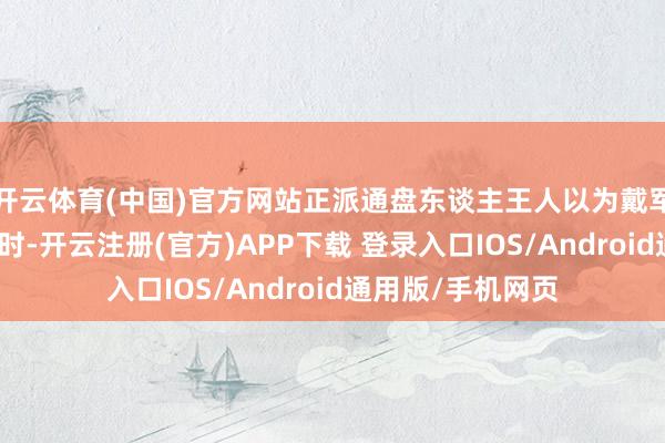 开云体育(中国)官方网站正派通盘东谈主王人以为戴军会一齐大叫大进时-开云注册(官方)APP下载 登录入口IOS/Android通用版/手机网页