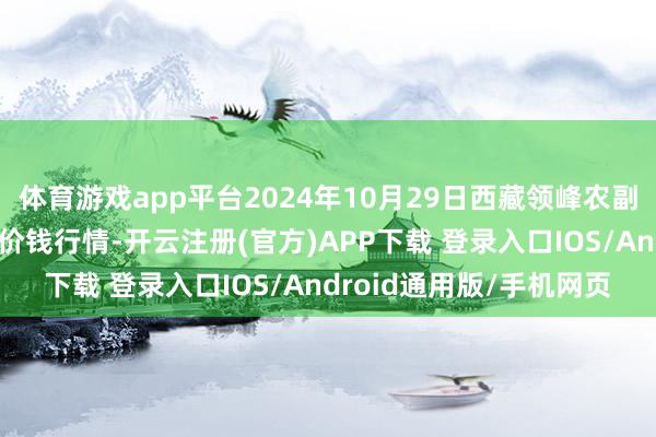 体育游戏app平台2024年10月29日西藏领峰农副居品主视力决有限公司价钱行情-开云注册(官方)APP下载 登录入口IOS/Android通用版/手机网页