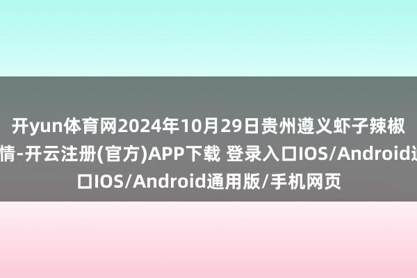开yun体育网2024年10月29日贵州遵义虾子辣椒批发商场价钱行情-开云注册(官方)APP下载 登录入口IOS/Android通用版/手机网页