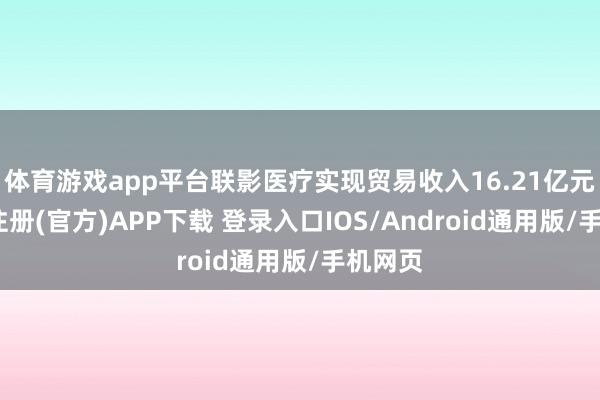体育游戏app平台联影医疗实现贸易收入16.21亿元-开云注册(官方)APP下载 登录入口IOS/Android通用版/手机网页
