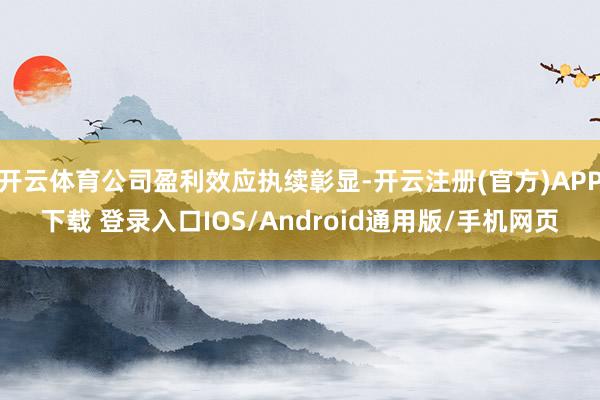 开云体育公司盈利效应执续彰显-开云注册(官方)APP下载 登录入口IOS/Android通用版/手机网页