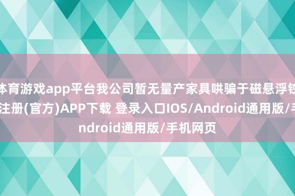 体育游戏app平台我公司暂无量产家具哄骗于磁悬浮铁路-开云注册(官方)APP下载 登录入口IOS/Android通用版/手机网页