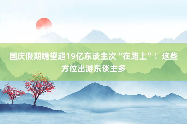 国庆假期瞻望超19亿东谈主次“在路上”！这些方位出游东谈主多