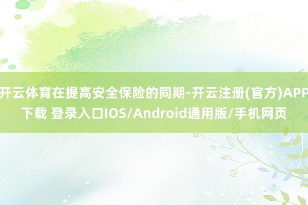 开云体育在提高安全保险的同期-开云注册(官方)APP下载 登录入口IOS/Android通用版/手机网页