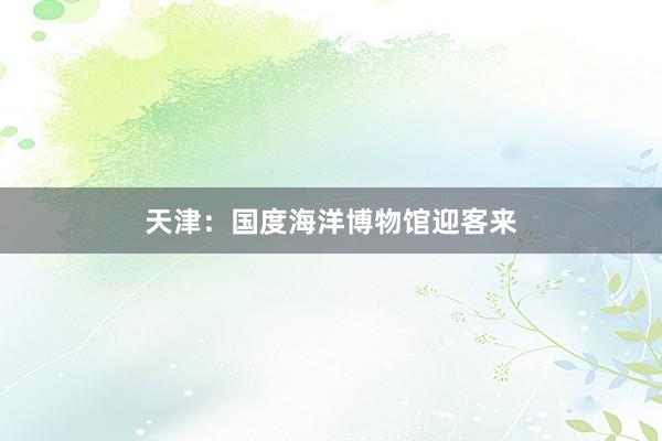 天津：国度海洋博物馆迎客来