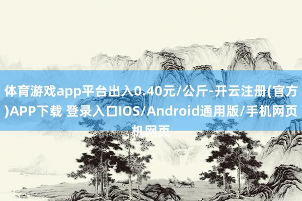 体育游戏app平台出入0.40元/公斤-开云注册(官方)APP下载 登录入口IOS/Android通用版/手机网页