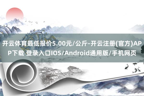 开云体育最低报价5.00元/公斤-开云注册(官方)APP下载 登录入口IOS/Android通用版/手机网页