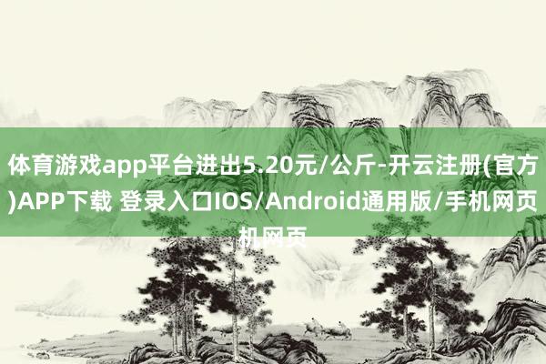体育游戏app平台进出5.20元/公斤-开云注册(官方)APP下载 登录入口IOS/Android通用版/手机网页