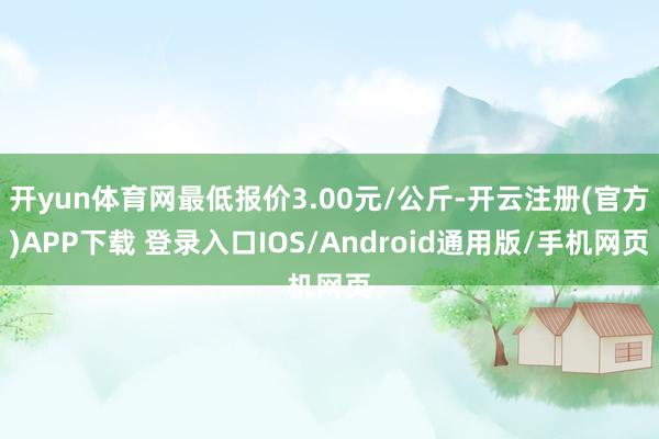 开yun体育网最低报价3.00元/公斤-开云注册(官方)APP下载 登录入口IOS/Android通用版/手机网页