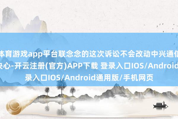 体育游戏app平台联念念的这次诉讼不会改动中兴通信选藏正当权力的决心-开云注册(官方)APP下载 登录入口IOS/Android通用版/手机网页