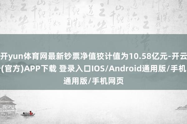 开yun体育网最新钞票净值狡计值为10.58亿元-开云注册(官方)APP下载 登录入口IOS/Android通用版/手机网页