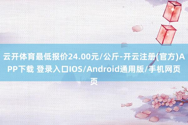 云开体育最低报价24.00元/公斤-开云注册(官方)APP下载 登录入口IOS/Android通用版/手机网页
