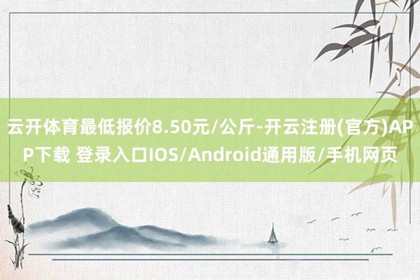 云开体育最低报价8.50元/公斤-开云注册(官方)APP下载 登录入口IOS/Android通用版/手机网页
