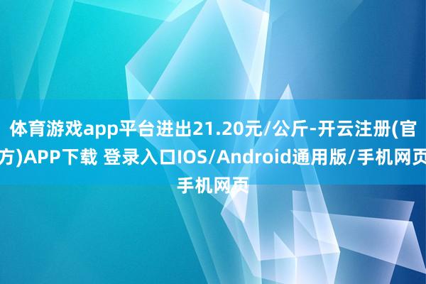 体育游戏app平台进出21.20元/公斤-开云注册(官方)APP下载 登录入口IOS/Android通用版/手机网页