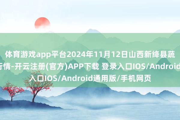 体育游戏app平台2024年11月12日山西新绛县蔬菜批发市集价钱行情-开云注册(官方)APP下载 登录入口IOS/Android通用版/手机网页
