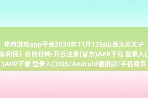 体育游戏app平台2024年11月12日山西太原丈子头农产物物流园(原城东利民)价钱行情-开云注册(官方)APP下载 登录入口IOS/Android通用版/手机网页
