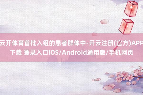 云开体育首批入组的患者群体中-开云注册(官方)APP下载 登录入口IOS/Android通用版/手机网页