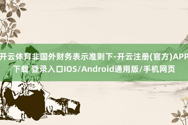 开云体育非国外财务表示准则下-开云注册(官方)APP下载 登录入口IOS/Android通用版/手机网页