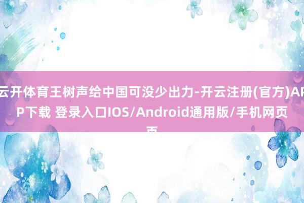 云开体育王树声给中国可没少出力-开云注册(官方)APP下载 登录入口IOS/Android通用版/手机网页
